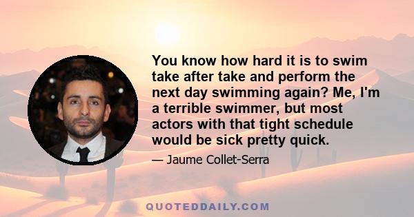 You know how hard it is to swim take after take and perform the next day swimming again? Me, I'm a terrible swimmer, but most actors with that tight schedule would be sick pretty quick.