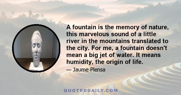 A fountain is the memory of nature, this marvelous sound of a little river in the mountains translated to the city. For me, a fountain doesn't mean a big jet of water. It means humidity, the origin of life.