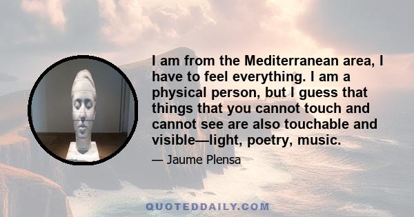 I am from the Mediterranean area, I have to feel everything. I am a physical person, but I guess that things that you cannot touch and cannot see are also touchable and visible—light, poetry, music.