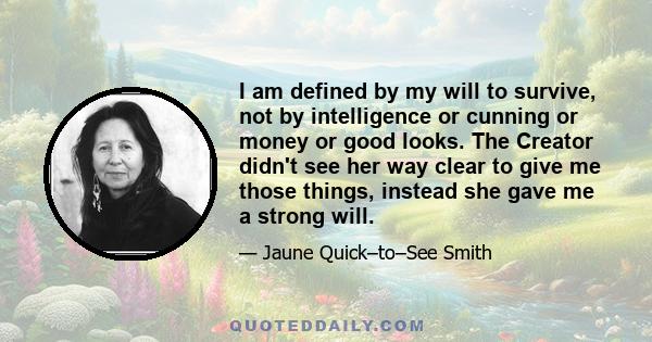 I am defined by my will to survive, not by intelligence or cunning or money or good looks. The Creator didn't see her way clear to give me those things, instead she gave me a strong will.