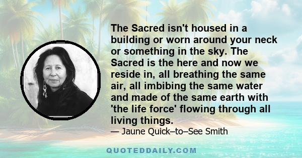 The Sacred isn't housed in a building or worn around your neck or something in the sky. The Sacred is the here and now we reside in, all breathing the same air, all imbibing the same water and made of the same earth