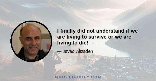 I finally did not understand if we are living to survive or we are living to die!