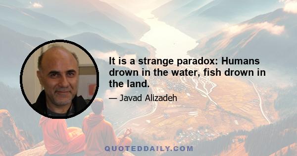 It is a strange paradox: Humans drown in the water, fish drown in the land.