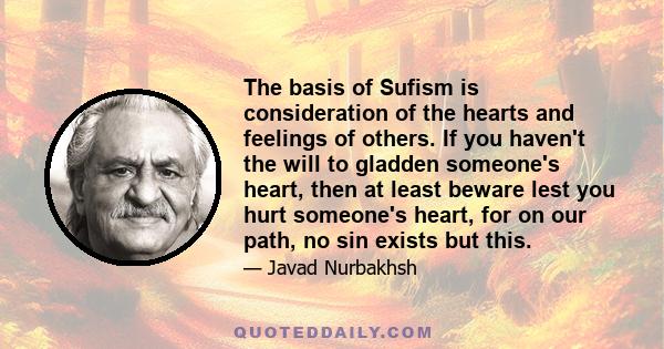 The basis of Sufism is consideration of the hearts and feelings of others. If you haven't the will to gladden someone's heart, then at least beware lest you hurt someone's heart, for on our path, no sin exists but this.