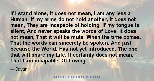 If I stand alone, It does not mean, I am any less a Human, If my arms do not hold another, It does not mean, They are incapable of holding, If my tongue is silent, And never speaks the words of Love, It does not mean,