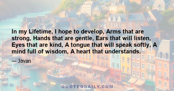 In my Lifetime, I hope to develop, Arms that are strong, Hands that are gentle, Ears that will listen, Eyes that are kind, A tongue that will speak softly, A mind full of wisdom, A heart that understands.