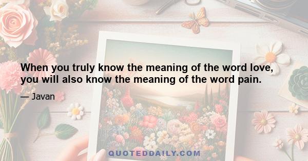 When you truly know the meaning of the word love, you will also know the meaning of the word pain.