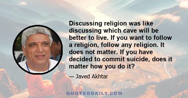 Discussing religion was like discussing which cave will be better to live. If you want to follow a religion, follow any religion. It does not matter. If you have decided to commit suicide, does it matter how you do it?