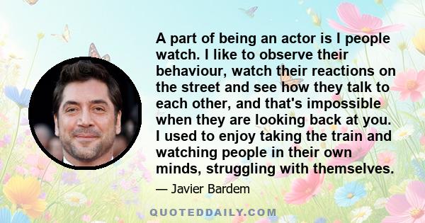 A part of being an actor is I people watch. I like to observe their behaviour, watch their reactions on the street and see how they talk to each other, and that's impossible when they are looking back at you. I used to