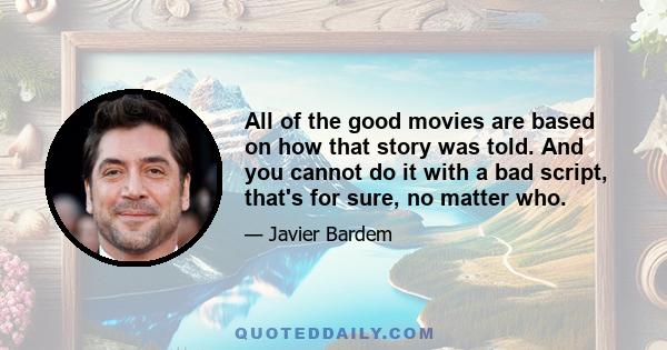 All of the good movies are based on how that story was told. And you cannot do it with a bad script, that's for sure, no matter who.