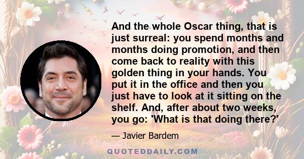 And the whole Oscar thing, that is just surreal: you spend months and months doing promotion, and then come back to reality with this golden thing in your hands. You put it in the office and then you just have to look