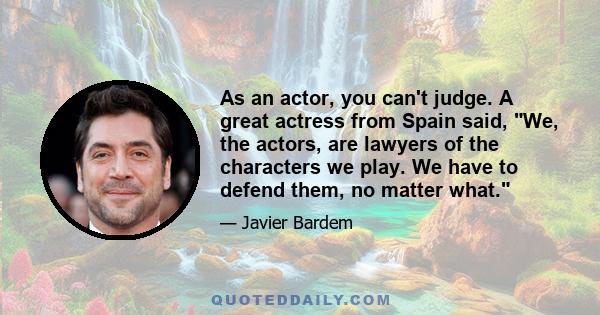 As an actor, you can't judge. A great actress from Spain said, We, the actors, are lawyers of the characters we play. We have to defend them, no matter what.