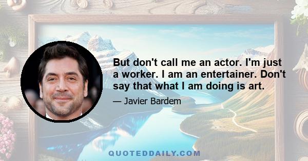 But don't call me an actor. I'm just a worker. I am an entertainer. Don't say that what I am doing is art.