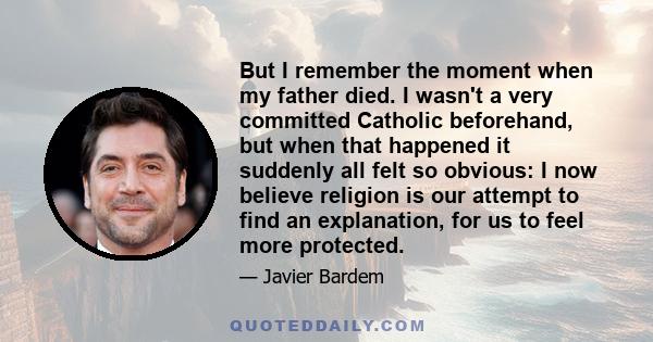 But I remember the moment when my father died. I wasn't a very committed Catholic beforehand, but when that happened it suddenly all felt so obvious: I now believe religion is our attempt to find an explanation, for us