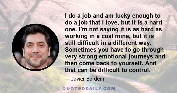 I do a job and am lucky enough to do a job that I love, but it is a hard one. I'm not saying it is as hard as working in a coal mine, but it is still difficult in a different way. Sometimes you have to go through very