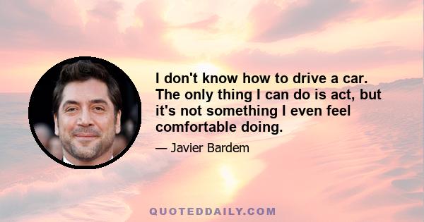 I don't know how to drive a car. The only thing I can do is act, but it's not something I even feel comfortable doing.