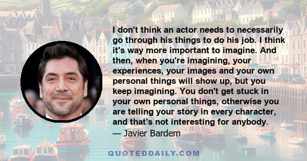 I don't think an actor needs to necessarily go through his things to do his job. I think it's way more important to imagine. And then, when you're imagining, your experiences, your images and your own personal things