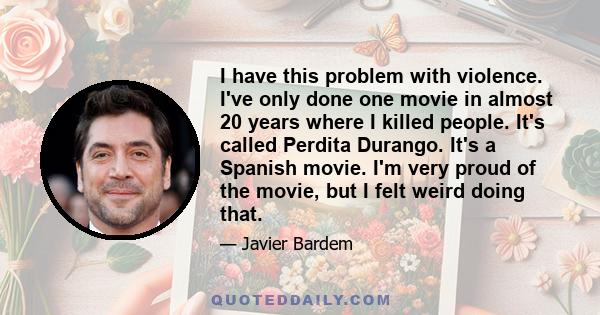 I have this problem with violence. I've only done one movie in almost 20 years where I killed people. It's called Perdita Durango. It's a Spanish movie. I'm very proud of the movie, but I felt weird doing that.