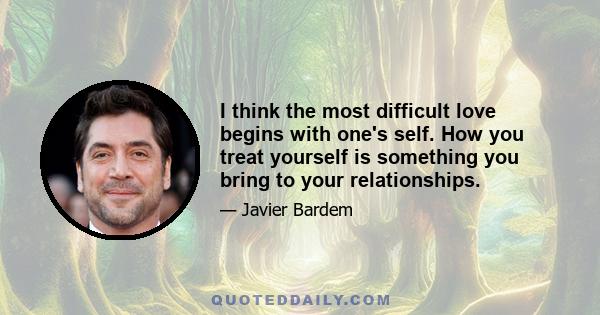 I think the most difficult love begins with one's self. How you treat yourself is something you bring to your relationships.