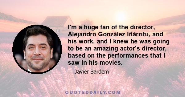 I'm a huge fan of the director, Alejandro González Iñárritu, and his work, and I knew he was going to be an amazing actor's director, based on the performances that I saw in his movies.