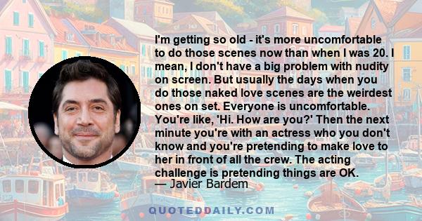 I'm getting so old - it's more uncomfortable to do those scenes now than when I was 20. I mean, I don't have a big problem with nudity on screen. But usually the days when you do those naked love scenes are the weirdest 