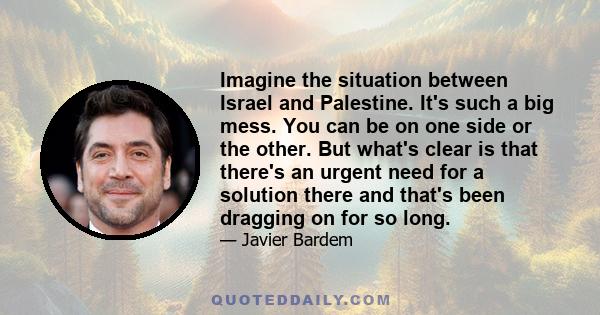 Imagine the situation between Israel and Palestine. It's such a big mess. You can be on one side or the other. But what's clear is that there's an urgent need for a solution there and that's been dragging on for so long.