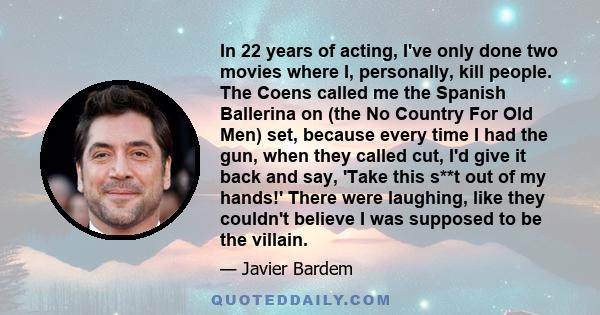 In 22 years of acting, I've only done two movies where I, personally, kill people. The Coens called me the Spanish Ballerina on (the No Country For Old Men) set, because every time I had the gun, when they called cut,