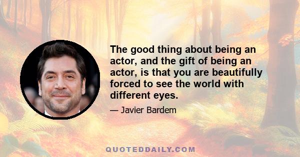 The good thing about being an actor, and the gift of being an actor, is that you are beautifully forced to see the world with different eyes.