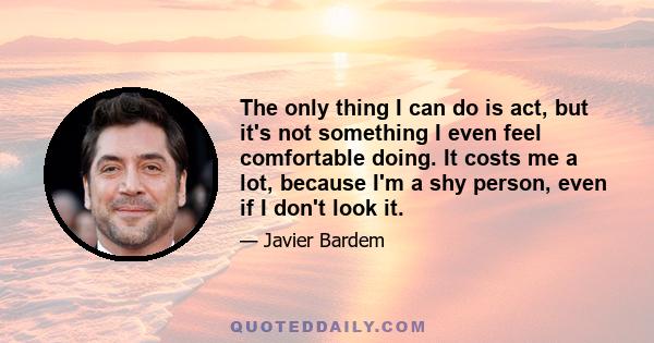 The only thing I can do is act, but it's not something I even feel comfortable doing. It costs me a lot, because I'm a shy person, even if I don't look it.