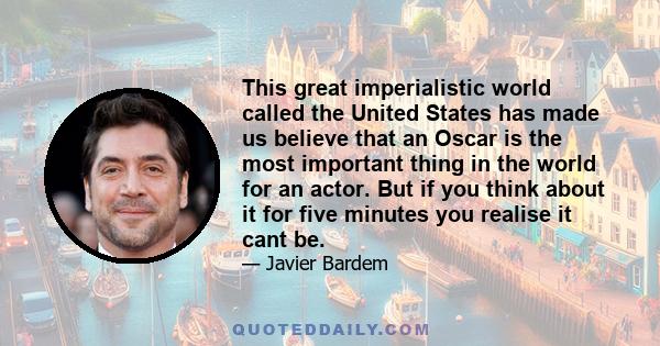 This great imperialistic world called the United States has made us believe that an Oscar is the most important thing in the world for an actor. But if you think about it for five minutes you realise it cant be.