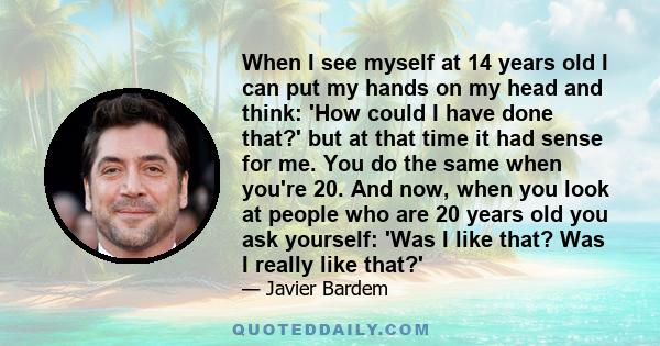 When I see myself at 14 years old I can put my hands on my head and think: 'How could I have done that?' but at that time it had sense for me. You do the same when you're 20. And now, when you look at people who are 20