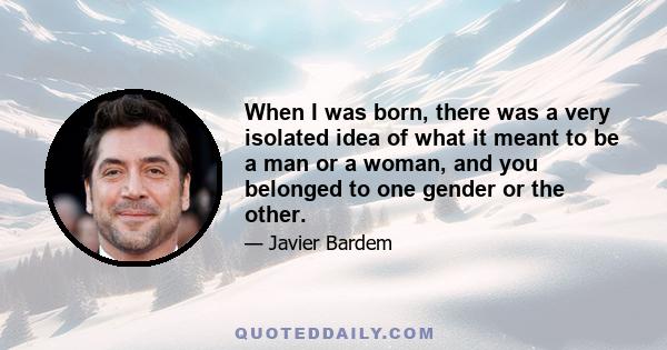 When I was born, there was a very isolated idea of what it meant to be a man or a woman, and you belonged to one gender or the other.