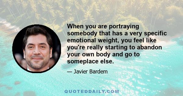 When you are portraying somebody that has a very specific emotional weight, you feel like you're really starting to abandon your own body and go to someplace else.