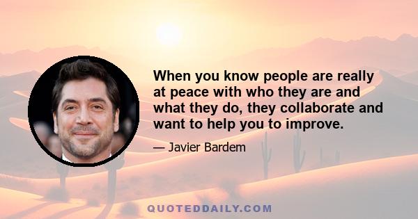 When you know people are really at peace with who they are and what they do, they collaborate and want to help you to improve.