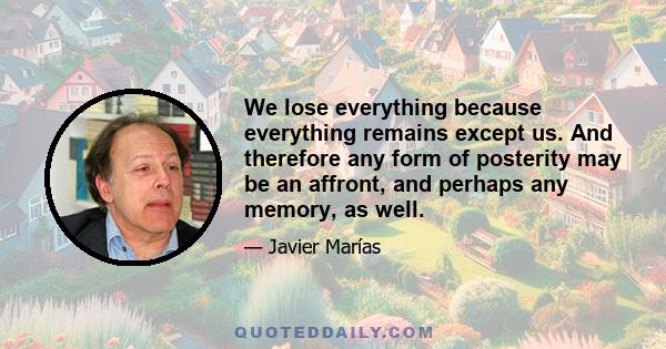 We lose everything because everything remains except us. And therefore any form of posterity may be an affront, and perhaps any memory, as well.