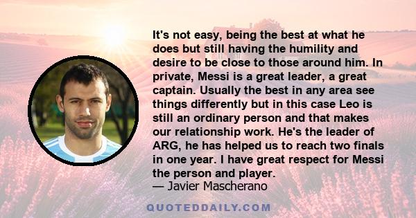 It's not easy, being the best at what he does but still having the humility and desire to be close to those around him. In private, Messi is a great leader, a great captain. Usually the best in any area see things