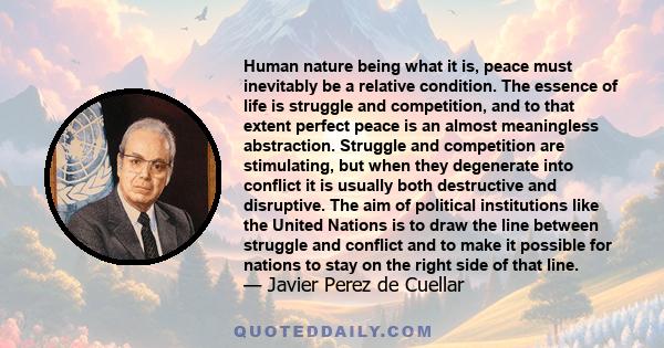 Human nature being what it is, peace must inevitably be a relative condition. The essence of life is struggle and competition, and to that extent perfect peace is an almost meaningless abstraction. Struggle and