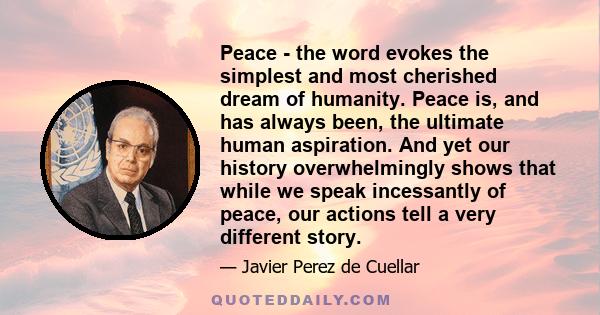 Peace - the word evokes the simplest and most cherished dream of humanity. Peace is, and has always been, the ultimate human aspiration. And yet our history overwhelmingly shows that while we speak incessantly of peace, 