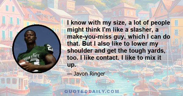 I know with my size, a lot of people might think I'm like a slasher, a make-you-miss guy, which I can do that. But I also like to lower my shoulder and get the tough yards, too. I like contact. I like to mix it up.