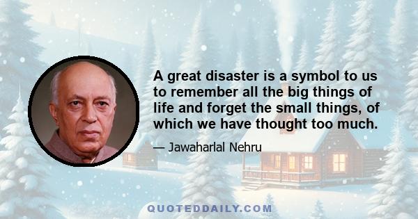 A great disaster is a symbol to us to remember all the big things of life and forget the small things, of which we have thought too much.