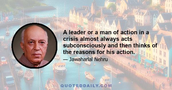 A leader or a man of action in a crisis almost always acts subconsciously and then thinks of the reasons for his action.