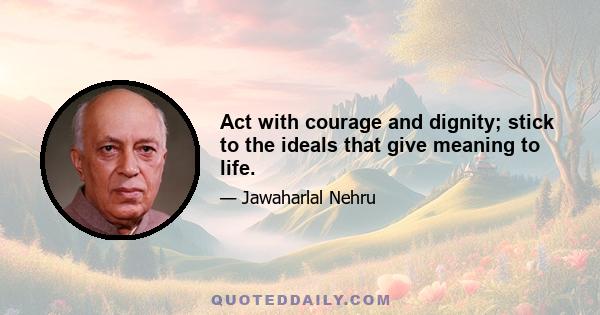 Act with courage and dignity; stick to the ideals that give meaning to life.