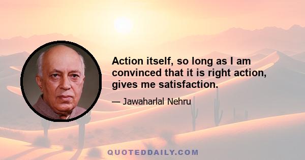 Action itself, so long as I am convinced that it is right action, gives me satisfaction.