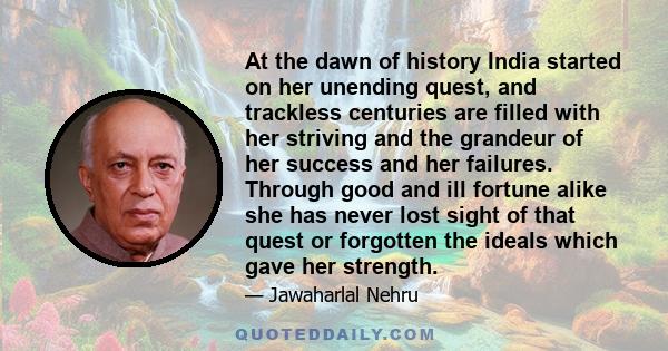 At the dawn of history India started on her unending quest, and trackless centuries are filled with her striving and the grandeur of her success and her failures. Through good and ill fortune alike she has never lost