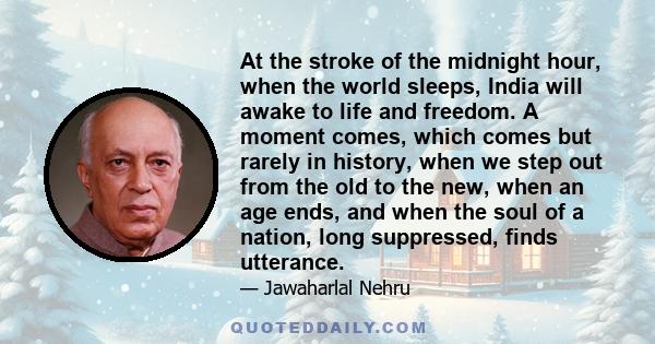 At the stroke of the midnight hour, when the world sleeps, India will awake to life and freedom. A moment comes, which comes but rarely in history, when we step out from the old to the new, when an age ends, and when