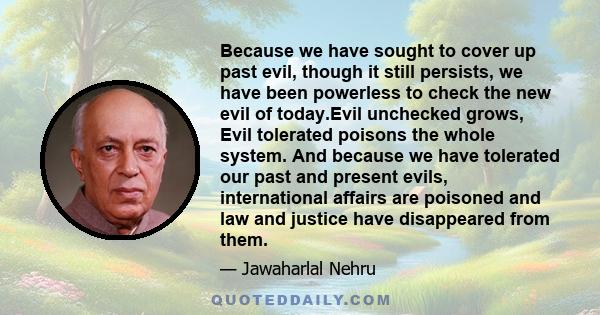 Because we have sought to cover up past evil, though it still persists, we have been powerless to check the new evil of today.Evil unchecked grows, Evil tolerated poisons the whole system. And because we have tolerated