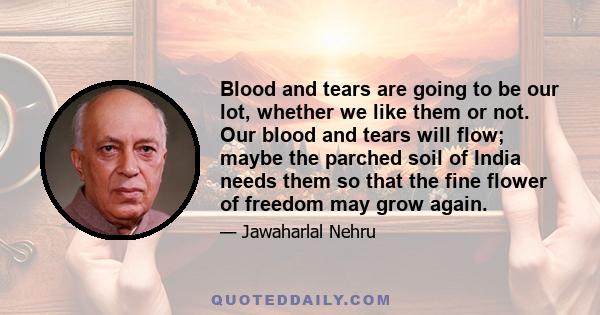 Blood and tears are going to be our lot, whether we like them or not. Our blood and tears will flow; maybe the parched soil of India needs them so that the fine flower of freedom may grow again.