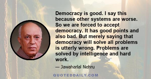 Democracy is good. I say this because other systems are worse. So we are forced to accept democracy. It has good points and also bad. But merely saying that democracy will solve all problems is utterly wrong. Problems