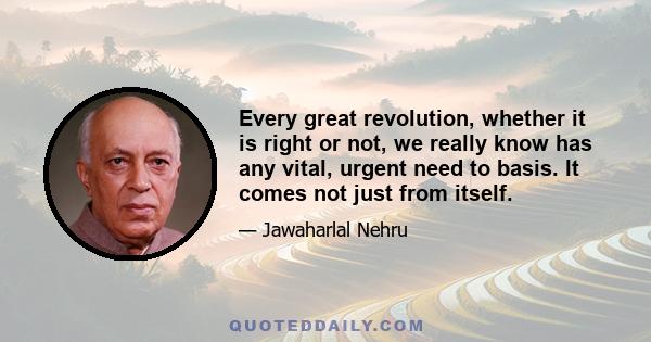 Every great revolution, whether it is right or not, we really know has any vital, urgent need to basis. It comes not just from itself.