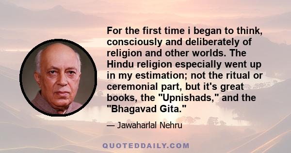 For the first time i began to think, consciously and deliberately of religion and other worlds. The Hindu religion especially went up in my estimation; not the ritual or ceremonial part, but it's great books, the